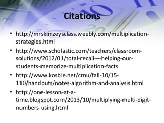 Citations 
• http://mrskimzeysclass.weebly.com/multiplication-strategies. 
html 
• http://www.scholastic.com/teachers/classroom-solutions/ 
2012/01/total-recall-–-helping-our-students- 
memorize-multiplication-facts 
• http://www.kosbie.net/cmu/fall-10/15- 
110/handouts/notes-algorithm-and-analysis.html 
• http://one-lesson-at-a-time. 
blogspot.com/2013/10/multiplying-multi-digit-numbers- 
using.html 
