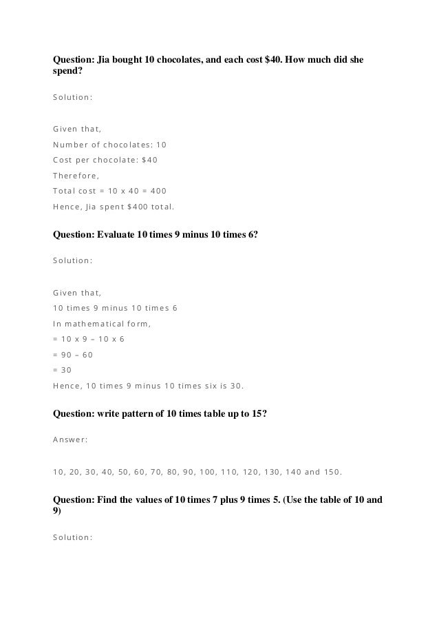 Question: Jia bought 10 chocolates, and each cost $40. How much did she
spend?
Solution:
Given that,
Number of chocolates: 10
Cost per chocolate: $40
Therefore,
Total cost = 10 x 40 = 400
Hence, Jia spent $400 total.
Question: Evaluate 10 times 9 minus 10 times 6?
Solution:
Given that,
10 times 9 minus 10 times 6
In mathematical form,
= 10 x 9 – 10 x 6
= 90 – 60
= 30
Hence, 10 times 9 minus 10 times six is 30.
Question: write pattern of 10 times table up to 15?
Answer:
10, 20, 30, 40, 50, 60, 70, 80, 90, 100, 110, 120, 130, 140 and 150.
Question: Find the values of 10 times 7 plus 9 times 5. (Use the table of 10 and
9)
Solution:
 