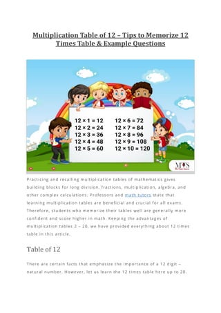 Multiplication Table of 12 – Tips to Memorize 12
Times Table & Example Questions
Practicing and recalling multiplication tables of mathematics gives
building blocks for long division, fractions , multiplication, algebra, and
other complex calculations. Professors and math tutors state that
learning multiplication tables are beneficial and crucial for all exams.
Therefore, students who memorize their tables well are generally more
confident and score higher in math. Keeping the advantages of
multiplication tables 2 – 20, we have provided everything about 12 times
table in this article.
Table of 12
There are certain facts that emphasize the importance of a 12 digit –
natural number. However, let us learn the 12 times table here up to 20.
 