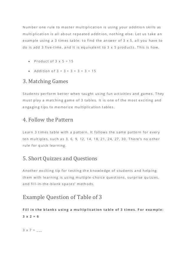 Number one rule to master multiplication is using your addition skills as
multiplication is all about repeated addition, nothing else. Let us take an
example using a 3 times table: to find the answer of 3 x 5, all you have to
do is add 3 five-time, and it is equivalent to 3 x 5 product s. This is how,
• Product of 3 x 5 = 15
• Addition of 3 + 3 + 3 + 3 + 3 = 15
3. Matching Games
Students perform better when taught using fun activities and games. They
must play a matching game of 3 tables. It is one of the most exciting and
engaging tips to memorize multiplication tables.
4. Follow the Pattern
Learn 3 times table with a pattern. It follows the same pattern for every
ten multiples, such as 3, 6, 9, 12, 14, 18, 21, 24, 27, 30. There’s no other
rule for quick learning.
5. Short Quizzes and Questions
Another exciting tip for testing the knowledge of students and helping
them with learning is using multiple -choice questions, surprise quizzes,
and fill-in-the-blank spaces’ methods.
Example Question of Table of 3
Fill in the blanks using a multiplication table of 3 times. For example:
3 x 2 = 6
3 x 7 = ___
 