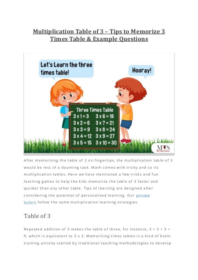 Multiplication Table of 3 – Tips to Memorize 3
Times Table & Example Questions
After memorizing the table of 2 on fingertips, the multiplication table of 3
would be less of a daunting task. M ath comes with tricky and so its
multiplication tables. Here we have mentioned a few tricks and fun
learning games to help the kids memorize the table of 3 faster and
quicker than any other table. Tips of learning are designed after
considering the potential of personalized learning. Our private
tutors follow the same multiplication learning strategies.
Table of 3
Repeated addition of 3 makes the table of three, for instance, 3 + 3 + 3 =
9, which is equivalent to 3 x 3. Memorizing times tables is a kind of brain
training activity started by traditional teaching methodologies to develop
 