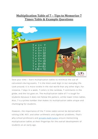 Multiplication Table of 7 – Tips to Memorize 7
Times Table & Example Questions
Save your time – learn multiplication tables to minimize the use of
calculators during exams. 7 is the most used digit in our everyday life.
Look around; it is more visible in the real world than any other digit. For
instance, 7 days in a week, 7 colors in the rainbow, 7 continents in the
globe, and the list goes on. The multiplication table of 7 is tough for
students because it does not follow the pattern, unlike lower times tables.
Also, 7 is a prime number that makes its multiplication table unique and
challenging for students.
However, the importance of the 7 times table cannot be denied while
solving LCM, HCF, and other arithmetic and algebraic problems. That’s
why school professors and private math tutors ensure memorizing
multiplication tables at their fingertips for the overall development of
students at an early age.
 