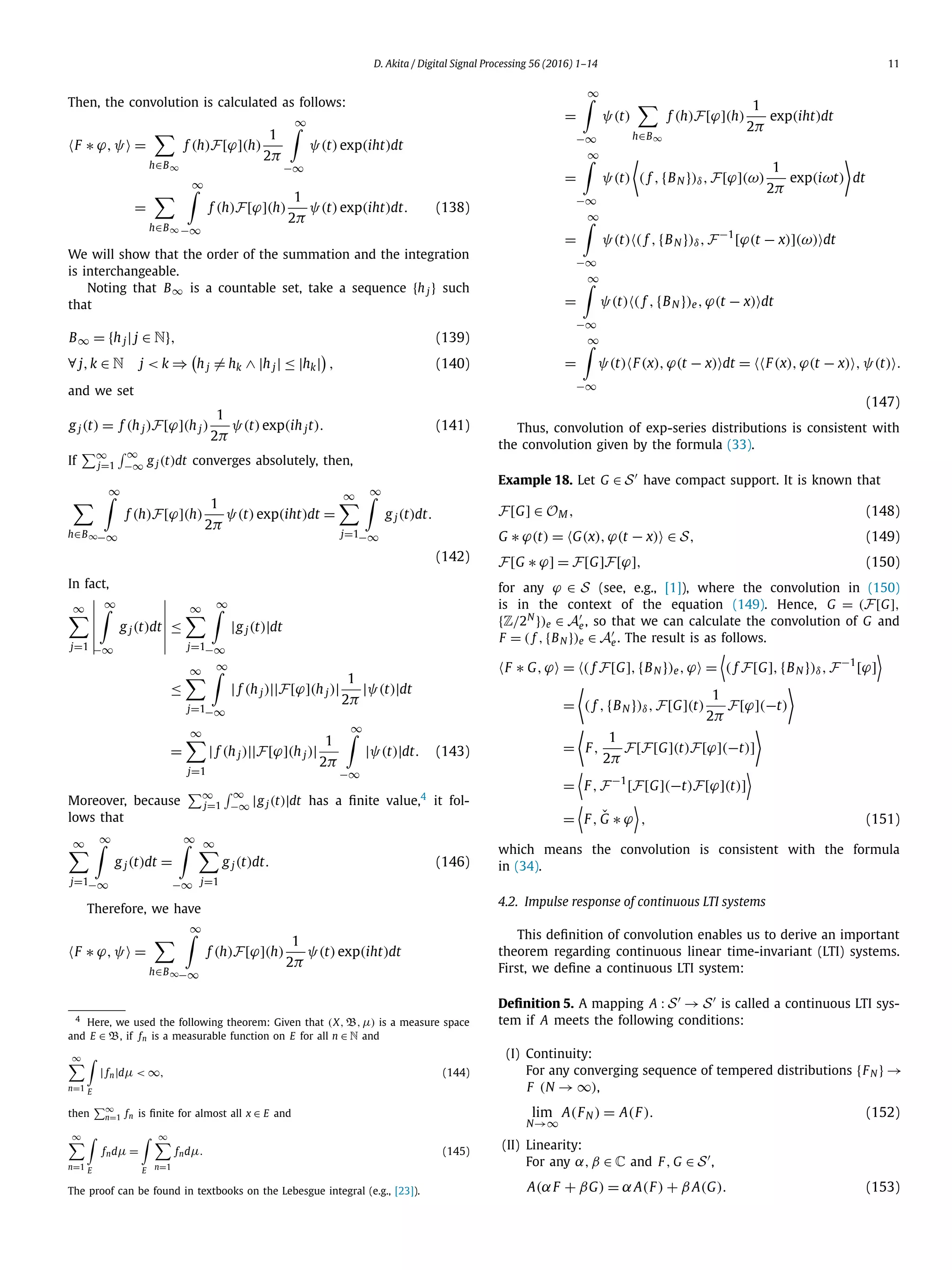 D. Akita / Digital Signal Processing 56 (2016) 1–14 11
Then, the convolution is calculated as follows:
F ∗ ϕ,ψ =
h∈B∞
f (h)F[ϕ](h)
1
2π
∞
−∞
ψ(t)exp(iht)dt
=
h∈B∞
∞
−∞
f (h)F[ϕ](h)
1
2π
ψ(t)exp(iht)dt. (138)
We will show that the order of the summation and the integration
is interchangeable.
Noting that B∞ is a countable set, take a sequence {h j} such
that
B∞ = {h j| j ∈ N}, (139)
∀ j,k ∈ N j < k ⇒ h j = hk ∧ |h j| ≤ |hk| , (140)
and we set
g j(t) = f (h j)F[ϕ](h j)
1
2π
ψ(t)exp(ih jt). (141)
If
∞
j=1
∞
−∞ g j(t)dt converges absolutely, then,
h∈B∞
∞
−∞
f (h)F[ϕ](h)
1
2π
ψ(t)exp(iht)dt =
∞
j=1
∞
−∞
g j(t)dt.
(142)
In fact,
∞
j=1
∞
−∞
g j(t)dt ≤
∞
j=1
∞
−∞
|g j(t)|dt
≤
∞
j=1
∞
−∞
| f (h j)||F[ϕ](h j)|
1
2π
|ψ(t)|dt
=
∞
j=1
| f (h j)||F[ϕ](h j)|
1
2π
∞
−∞
|ψ(t)|dt. (143)
Moreover, because
∞
j=1
∞
−∞ |g j(t)|dt has a ﬁnite value,4
it fol-
lows that
∞
j=1
∞
−∞
g j(t)dt =
∞
−∞
∞
j=1
g j(t)dt. (146)
Therefore, we have
F ∗ ϕ,ψ =
h∈B∞
∞
−∞
f (h)F[ϕ](h)
1
2π
ψ(t)exp(iht)dt
4
Here, we used the following theorem: Given that (X,B,μ) is a measure space
and E ∈ B, if fn is a measurable function on E for all n ∈ N and
∞
n=1 E
| fn|dμ < ∞, (144)
then
∞
n=1 fn is ﬁnite for almost all x ∈ E and
∞
n=1 E
fndμ =
E
∞
n=1
fndμ. (145)
The proof can be found in textbooks on the Lebesgue integral (e.g., [23]).
=
∞
−∞
ψ(t)
h∈B∞
f (h)F[ϕ](h)
1
2π
exp(iht)dt
=
∞
−∞
ψ(t) ( f ,{BN })δ,F[ϕ](ω)
1
2π
exp(iωt) dt
=
∞
−∞
ψ(t) ( f ,{BN })δ,F−1
[ϕ(t − x)](ω) dt
=
∞
−∞
ψ(t) ( f ,{BN })e,ϕ(t − x) dt
=
∞
−∞
ψ(t) F(x),ϕ(t − x) dt = F(x),ϕ(t − x) ,ψ(t) .
(147)
Thus, convolution of exp-series distributions is consistent with
the convolution given by the formula (33).
Example 18. Let G ∈ S have compact support. It is known that
F[G] ∈ OM, (148)
G ∗ ϕ(t) = G(x),ϕ(t − x) ∈ S, (149)
F[G ∗ ϕ] = F[G]F[ϕ], (150)
for any ϕ ∈ S (see, e.g., [1]), where the convolution in (150)
is in the context of the equation (149). Hence, G = (F[G],
{Z/2N
})e ∈ Ae, so that we can calculate the convolution of G and
F = ( f ,{BN })e ∈ Ae. The result is as follows.
F ∗ G,ϕ = ( f F[G],{BN })e,ϕ = ( f F[G],{BN })δ,F−1
[ϕ]
= ( f ,{BN })δ,F[G](t)
1
2π
F[ϕ](−t)
= F,
1
2π
F[F[G](t)F[ϕ](−t)]
= F,F−1
[F[G](−t)F[ϕ](t)]
= F, ˇG ∗ ϕ , (151)
which means the convolution is consistent with the formula
in (34).
4.2. Impulse response of continuous LTI systems
This deﬁnition of convolution enables us to derive an important
theorem regarding continuous linear time-invariant (LTI) systems.
First, we deﬁne a continuous LTI system:
Deﬁnition 5. A mapping A : S → S is called a continuous LTI sys-
tem if A meets the following conditions:
(I) Continuity:
For any converging sequence of tempered distributions {FN } →
F (N → ∞),
lim
N→∞
A(FN ) = A(F). (152)
(II) Linearity:
For any α,β ∈ C and F, G ∈ S ,
A(αF + βG) = αA(F) + β A(G). (153)
 