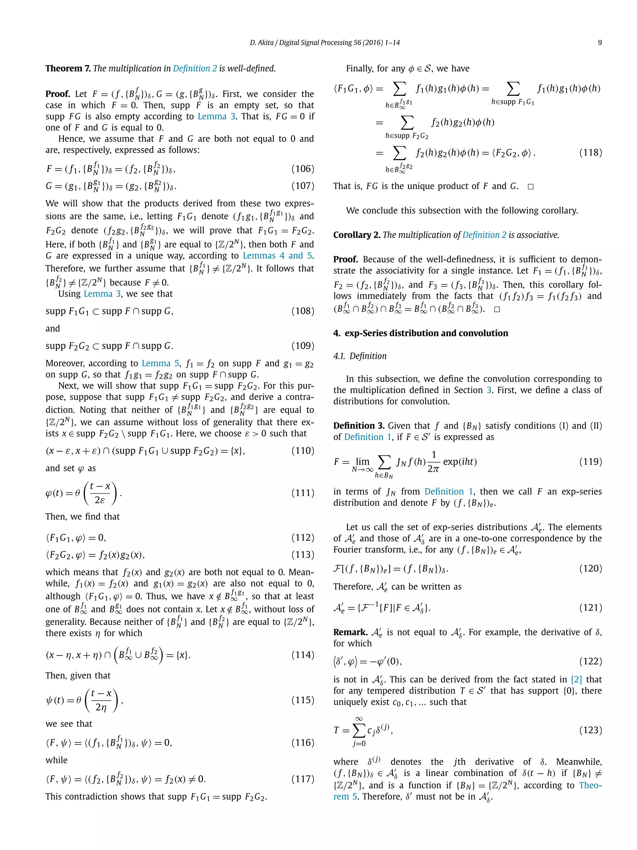 D. Akita / Digital Signal Processing 56 (2016) 1–14 9
Theorem 7. The multiplication in Deﬁnition 2 is well-deﬁned.
Proof. Let F = ( f ,{B
f
N })δ, G = (g,{B
g
N })δ. First, we consider the
case in which F = 0. Then, supp F is an empty set, so that
supp F G is also empty according to Lemma 3. That is, F G = 0 if
one of F and G is equal to 0.
Hence, we assume that F and G are both not equal to 0 and
are, respectively, expressed as follows:
F = ( f1,{B
f1
N })δ = ( f2,{B
f2
N })δ, (106)
G = (g1,{B
g1
N })δ = (g2,{B
g2
N })δ. (107)
We will show that the products derived from these two expres-
sions are the same, i.e., letting F1G1 denote ( f1 g1,{B
f1 g1
N })δ and
F2G2 denote ( f2 g2,{B
f2 g2
N })δ, we will prove that F1G1 = F2G2.
Here, if both {B
f1
N } and {B
g1
N } are equal to {Z/2N
}, then both F and
G are expressed in a unique way, according to Lemmas 4 and 5.
Therefore, we further assume that {B
f1
N } = {Z/2N
}. It follows that
{B
f2
N } = {Z/2N
} because F = 0.
Using Lemma 3, we see that
supp F1G1 ⊂ supp F ∩ supp G, (108)
and
supp F2G2 ⊂ supp F ∩ supp G. (109)
Moreover, according to Lemma 5, f1 = f2 on supp F and g1 = g2
on supp G, so that f1 g1 = f2 g2 on supp F ∩ supp G.
Next, we will show that supp F1G1 = supp F2G2. For this pur-
pose, suppose that supp F1G1 = supp F2G2, and derive a contra-
diction. Noting that neither of {B
f1 g1
N } and {B
f2 g2
N } are equal to
{Z/2N
}, we can assume without loss of generality that there ex-
ists x ∈ supp F2G2  supp F1G1. Here, we choose ε > 0 such that
(x − ε, x + ε) ∩ (supp F1G1 ∪ supp F2G2) = {x}, (110)
and set ϕ as
ϕ(t) = θ
t − x
2ε
. (111)
Then, we ﬁnd that
F1G1,ϕ = 0, (112)
F2G2,ϕ = f2(x)g2(x), (113)
which means that f2(x) and g2(x) are both not equal to 0. Mean-
while, f1(x) = f2(x) and g1(x) = g2(x) are also not equal to 0,
although F1G1,ϕ = 0. Thus, we have x /∈ B
f1 g1
∞ , so that at least
one of B
f1
∞ and B
g1
∞ does not contain x. Let x /∈ B
f1
∞, without loss of
generality. Because neither of {B
f1
N } and {B
f2
N } are equal to {Z/2N
},
there exists η for which
(x − η, x + η) ∩ B
f1
∞ ∪ B
f2
∞ = {x}. (114)
Then, given that
ψ(t) = θ
t − x
2η
, (115)
we see that
F,ψ = ( f1,{B
f1
N })δ,ψ = 0, (116)
while
F,ψ = ( f2,{B
f2
N })δ,ψ = f2(x) = 0. (117)
This contradiction shows that supp F1G1 = supp F2G2.
Finally, for any φ ∈ S, we have
F1G1,φ =
h∈B
f1 g1
∞
f1(h)g1(h)φ(h) =
h∈supp F1G1
f1(h)g1(h)φ(h)
=
h∈supp F2G2
f2(h)g2(h)φ(h)
=
h∈B
f2 g2
∞
f2(h)g2(h)φ(h) = F2G2,φ . (118)
That is, F G is the unique product of F and G. 2
We conclude this subsection with the following corollary.
Corollary 2. The multiplication of Deﬁnition 2 is associative.
Proof. Because of the well-deﬁnedness, it is suﬃcient to demon-
strate the associativity for a single instance. Let F1 = ( f1,{B
f1
N })δ,
F2 = ( f2,{B
f2
N })δ, and F3 = ( f3,{B
f3
N })δ. Then, this corollary fol-
lows immediately from the facts that ( f1 f2) f3 = f1( f2 f3) and
(B
f1
∞ ∩ B
f2
∞) ∩ B
f3
∞ = B
f1
∞ ∩ (B
f2
∞ ∩ B
f3
∞). 2
4. exp-Series distribution and convolution
4.1. Deﬁnition
In this subsection, we deﬁne the convolution corresponding to
the multiplication deﬁned in Section 3. First, we deﬁne a class of
distributions for convolution.
Deﬁnition 3. Given that f and {BN } satisfy conditions (I) and (II)
of Deﬁnition 1, if F ∈ S is expressed as
F = lim
N→∞
h∈BN
JN f (h)
1
2π
exp(iht) (119)
in terms of JN from Deﬁnition 1, then we call F an exp-series
distribution and denote F by ( f ,{BN })e.
Let us call the set of exp-series distributions Ae. The elements
of Ae and those of Aδ are in a one-to-one correspondence by the
Fourier transform, i.e., for any ( f ,{BN })e ∈ Ae,
F[( f ,{BN })e] = ( f ,{BN })δ. (120)
Therefore, Ae can be written as
Ae = {F−1
[F]|F ∈ Aδ}. (121)
Remark. Ae is not equal to Aδ. For example, the derivative of δ,
for which
δ ,ϕ = −ϕ (0), (122)
is not in Aδ. This can be derived from the fact stated in [2] that
for any tempered distribution T ∈ S that has support {0}, there
uniquely exist c0,c1,... such that
T =
∞
j=0
c jδ( j)
, (123)
where δ( j) denotes the jth derivative of δ. Meanwhile,
( f ,{BN })δ ∈ Aδ is a linear combination of δ(t − h) if {BN } =
{Z/2N
}, and is a function if {BN } = {Z/2N
}, according to Theo-
rem 5. Therefore, δ must not be in Aδ.
 