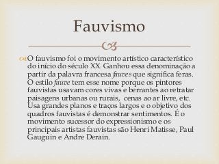 
 O fauvismo foi o movimento artístico característico
do início do século XX. Ganhou essa denominação a
partir da palavra francesa fauves que significa feras.
O estilo fauve tem esse nome porque os pintores
fauvistas usavam cores vivas e berrantes ao retratar
paisagens urbanas ou rurais, cenas ao ar livre, etc.
Usa grandes planos e traços largos e o objetivo dos
quadros fauvistas é demonstrar sentimentos. É o
movimento sucessor do expressionismo e os
principais artistas fauvistas são Henri Matisse, Paul
Gauguin e Andre Derain.
Fauvismo
 