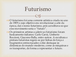 
 O futurismo foi uma corrente artística criada no ano
de 1909 e cujo objetivo era revolucionar a arte da
época, daí o nome futurismo, pois acreditava-se que
esse movimento seria o “futuro”.
 Os primeiros artistas a aderir ao futurismo foram
basicamente italianos: Carlo Carrà, Umberto
Boccioni, Giacomo Balla, entre outros. A escultura e
pintura futuristas regem-se por linhas de força e
fragmentos entrecruzados e dão destaque às
dinâmicas do mundo moderno, como as máquinas e
os transportes, de forma a representar o futuro.
Futurismo
 