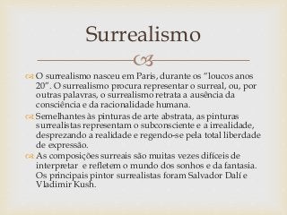 
 O surrealismo nasceu em Paris, durante os “loucos anos
20”. O surrealismo procura representar o surreal, ou, por
outras palavras, o surrealismo retrata a ausência da
consciência e da racionalidade humana.
 Semelhantes às pinturas de arte abstrata, as pinturas
surrealistas representam o subconsciente e a irrealidade,
desprezando a realidade e regendo-se pela total liberdade
de expressão.
 As composições surreais são muitas vezes difíceis de
interpretar e refletem o mundo dos sonhos e da fantasia.
Os principais pintor surrealistas foram Salvador Dalí e
Vladimir Kush.
Surrealismo
 