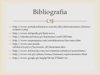 
 http://www.portalsaofrancisco.com.br/alfa/abstracionismo/abstraci
onismo-1.php
 http://www.infopedia.pt/$arte-nova
 http://clientes.netvisao.pt/fuiememo/web%205.htm
 http://www.suapesquisa.com/artesliteratura/fauvismo.htm
 http://www.esec-josefa-
obidos.rcts.pt/cr/ha/seculo_20/futurismo.htm
 http://www.infoescola.com/movimentos-artisticos/surrealismo/
 http://www.citi.pt/cultura/temas/frameset_expressionismo.html
 http://www.google.pt/imghp?hl=pt-PT&tab=wi
Bibliografia
 