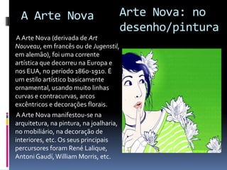
 A Arte Nova (derivada de Art Nouveau, em francês
ou de Jugenstil, em alemão), foi uma corrente artística
que decorreu na Europa e nos EUA, no período 1860-
1910. É um estilo artístico basicamente ornamental,
usando muito linhas curvas e contracurvas, arcos
excêntricos e decorações florais.
 A Arte Nova manifestou-se na arquitetura, na
pintura, na joalharia, no mobiliário, na decoração de
interiores, etc. Os seus principais percursores foram
René Lalique, Antoni Gaudí, William Morris, etc.
Arte Nova
 