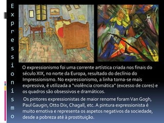 
 O abstracionismo, ou arte abstrata, foi uma tendência
artística surgida na Alemanha no início do século
XX. Tal como o nome indica, as obras “perdem” o
seu significado, ou seja, não representam a realidade,
figuras, nem retratam temas.
 A arte abstrata, ao contrário de outros estilos
artísticos, não tenciona refletir nenhum sentimento
ou ideia e dá privilégio às formas e às cores da
composição. Os principais pintores abstratos foram
Franz Marc e Wassily Kadinski.
Abstracionismo
 