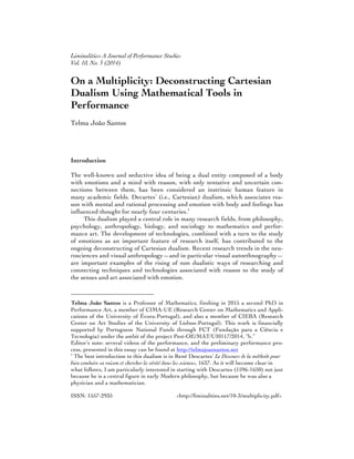 Liminalities: A Journal of Performance Studies
Vol. 10, No. 3 (2014)
ISSN: 1557-2935 <http://liminalities.net/10-3/multiplicity.pdf>
On a Multiplicity: Deconstructing Cartesian
Dualism Using Mathematical Tools in
Performance
Telma João Santos
Introduction
The well-known and seductive idea of being a dual entity composed of a body
with emotions and a mind with reason, with only tentative and uncertain con-
nections between them, has been considered an instrinsic human feature in
many academic fields. Decartes’ (i.e., Cartesian) dualism, which associates rea-
son with mental and rational processing and emotion with body and feelings has
influenced thought for nearly four centuries.1
This dualism played a central role in many research fields, from philosophy,
psychology, anthropology, biology, and sociology to mathematics and perfor-
mance art. The development of technologies, combined with a turn to the study
of emotions as an important feature of research itself, has contributed to the
ongoing deconstructing of Cartesian dualism. Recent research trends in the neu-
rosciences and visual anthropology—and in particular visual autoethnography—
are important examples of the rising of non dualistic ways of researching and
connecting techniques and technologies associated with reason to the study of
the senses and art associated with emotion.
Telma João Santos is a Professor of Mathematics, finshing in 2015 a second PhD in
Performance Art, a member of CIMA-UE (Research Center on Mathematics and Appli-
cations of the University of Évora-Portugal), and also a member of CIEBA (Research
Center on Art Studies of the University of Lisbon-Portugal). This work is financially
supported by Portuguese National Funds through FCT (Fundação para a Ciência e
Tecnologia) under the ambit of the project Pest-OE/MAT/UI0117/2014, “b.”
Editor’s note: several videos of the performance, and the preliminary performance pro-
cess, presented in this essay can be found at http://telmajoaosantos.net
1
The best introduction to this dualism is in René Descartes’ Le Discours de la méthode pour
bien conduire sa raison et chercher la vérité dans les sciences, 1637. As it will become clear in
what follows, I am particularly interested in starting with Descartes (1596-1650) not just
because he is a central figure in early Modern philosophy, but because he was also a
physician and a mathematician.
 