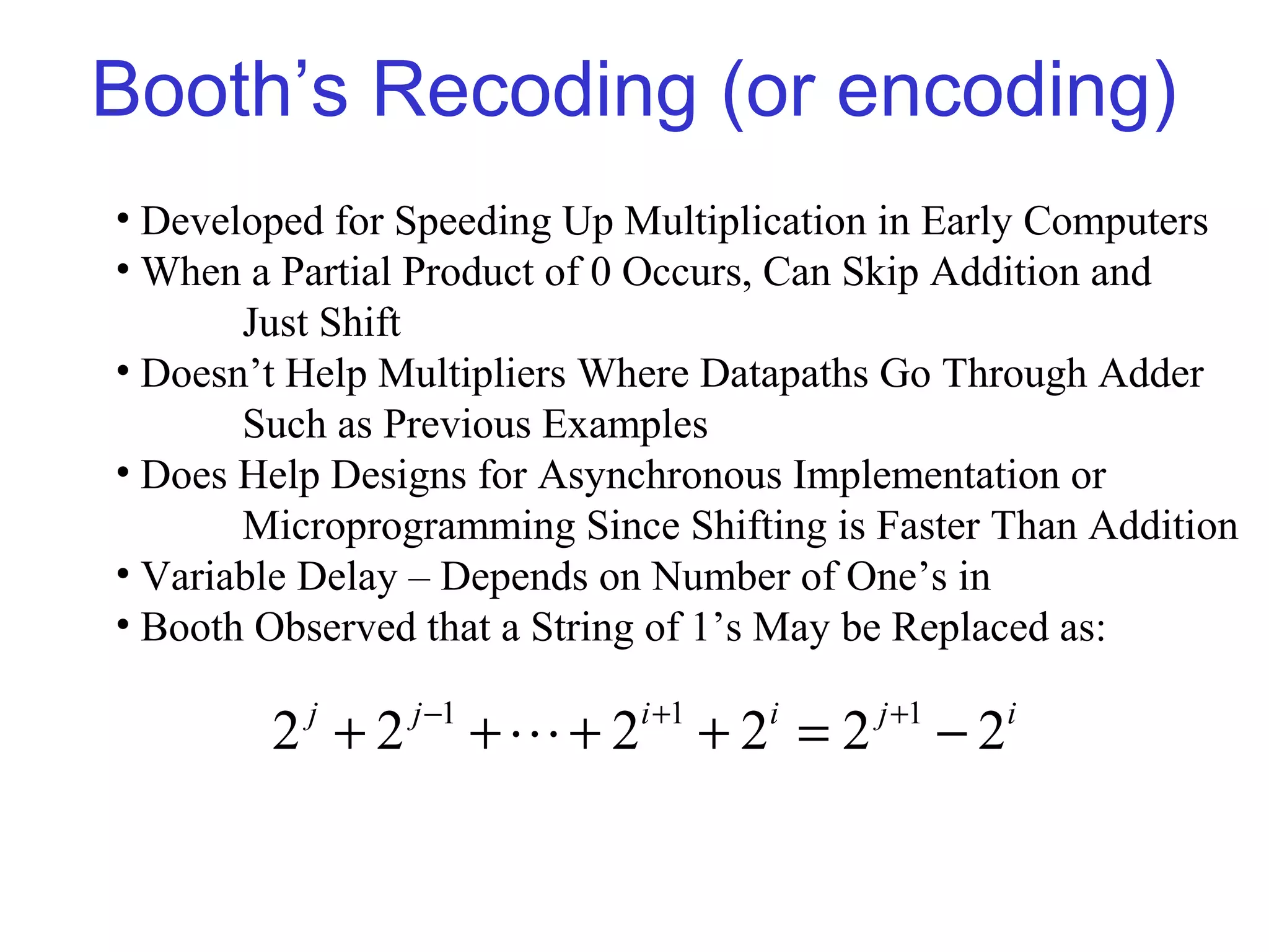 Booth’s Recoding (or encoding)
• Developed for Speeding Up Multiplication in Early Computers
• When a Partial Product of 0 Occurs, Can Skip Addition and
       Just Shift
• Doesn’t Help Multipliers Where Datapaths Go Through Adder
       Such as Previous Examples
• Does Help Designs for Asynchronous Implementation or
       Microprogramming Since Shifting is Faster Than Addition
• Variable Delay – Depends on Number of One’s in
• Booth Observed that a String of 1’s May be Replaced as:

                j −1           i +1           j +1
        2 +2
          j
                       +L+ 2          +2 =2
                                        i
                                                     −2   i
 