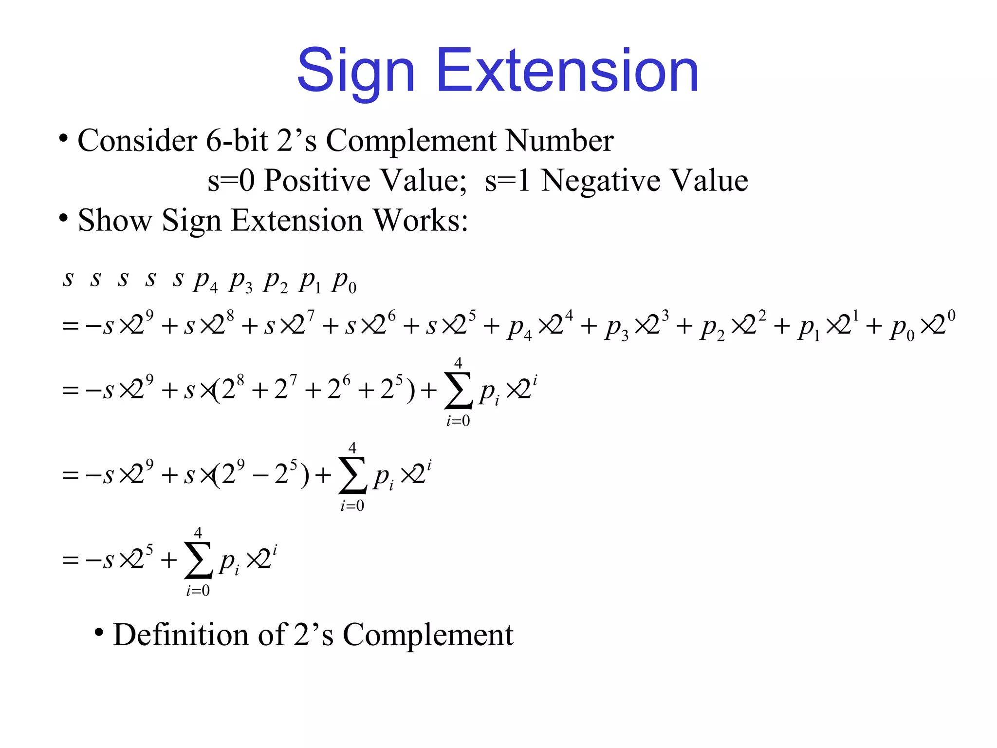 Sign Extension
• Consider 6-bit 2’s Complement Number
           s=0 Positive Value; s=1 Negative Value
• Show Sign Extension Works:
s s s s s p4 p3 p2 p1 p0
= − s ×29 + s ×28 + s ×27 + s ×26 + s ×25 + p4 ×24 + p3 ×23 + p2 ×2 2 + p1 ×21 + p0 ×20
                                       4
= − s ×2 + s ×(2 + 2 + 2 + 2 ) + ∑ pi ×2i
        9          8   7   6      5

                                      i =0
                            4
= − s ×2 + s ×(2 − 2 ) + ∑ pi ×2i
        9          9   5

                           i =0
             4
= − s ×2 + ∑ pi ×2i
        5

            i =0

  • Definition of 2’s Complement
 