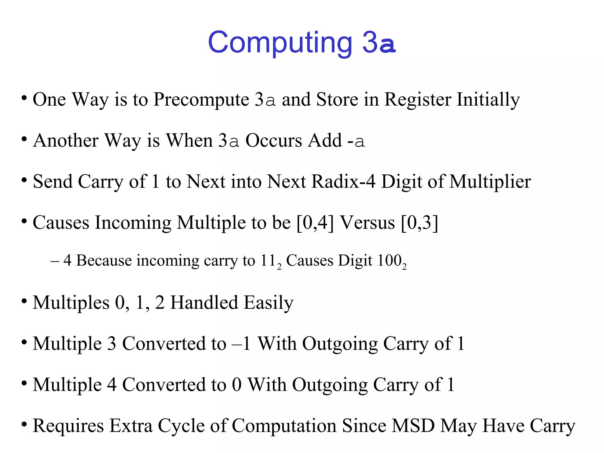 Computing 3a
• One Way is to Precompute 3a and Store in Register Initially

• Another Way is When 3a Occurs Add -a

• Send Carry of 1 to Next into Next Radix-4 Digit of Multiplier

• Causes Incoming Multiple to be [0,4] Versus [0,3]
   – 4 Because incoming carry to 112 Causes Digit 1002

• Multiples 0, 1, 2 Handled Easily

• Multiple 3 Converted to –1 With Outgoing Carry of 1

• Multiple 4 Converted to 0 With Outgoing Carry of 1

• Requires Extra Cycle of Computation Since MSD May Have Carry
 