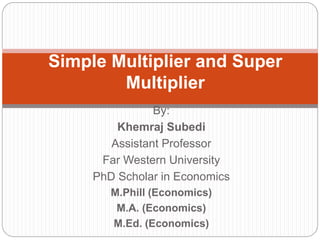 By:
Khemraj Subedi
Assistant Professor
Far Western University
PhD Scholar in Economics
M.Phill (Economics)
M.A. (Economics)
M.Ed. (Economics)
Simple Multiplier and Super
Multiplier
 