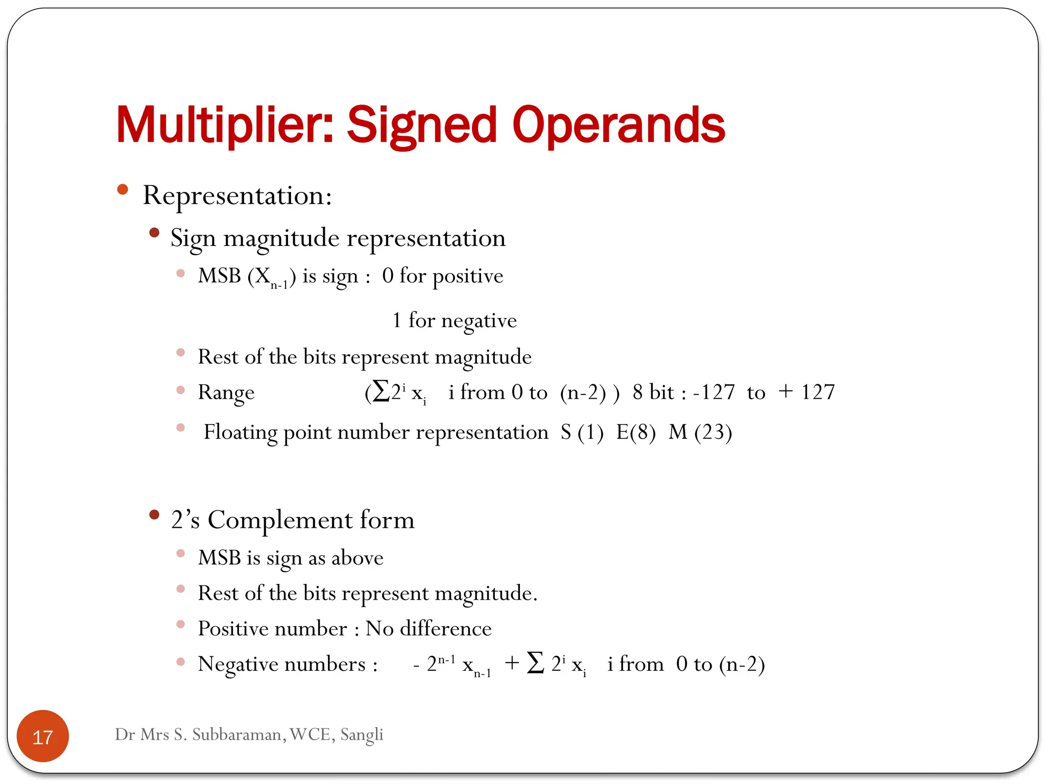 Dr Mrs S. Subbaraman,WCE, Sangli
Multiplier: Signed Operands
 Representation:
 Sign magnitude representation
 MSB (Xn-1) is sign : 0 for positive
1 for negative
 Rest of the bits represent magnitude
 Range (∑2i
xi i from 0 to (n-2) ) 8 bit : -127 to + 127
 Floating point number representation S (1) E(8) M (23)
 2’s Complement form
 MSB is sign as above
 Rest of the bits represent magnitude.
 Positive number : No difference
 Negative numbers : - 2n-1
xn-1 + ∑ 2i
xi i from 0 to (n-2)
17
 