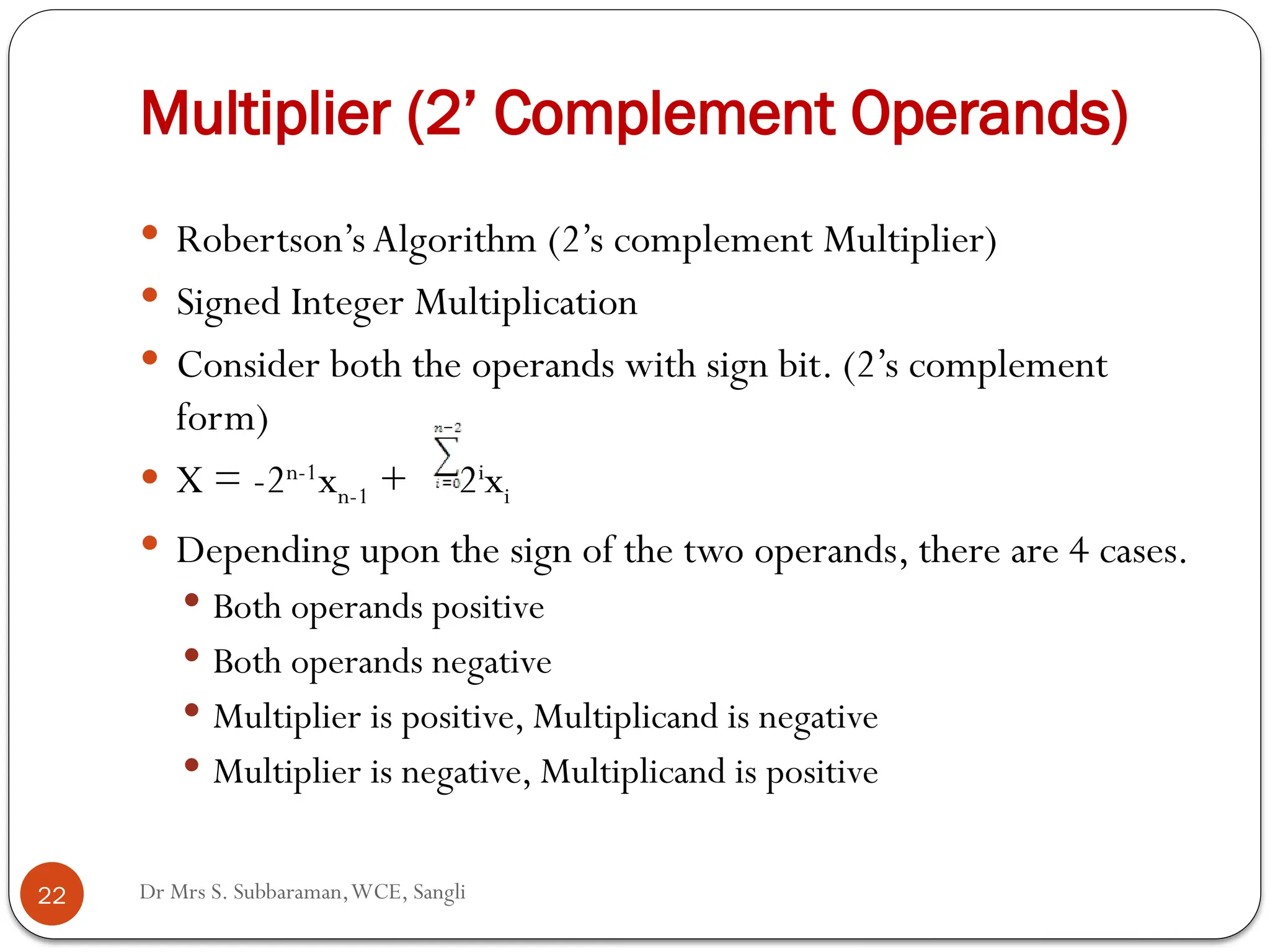 Dr Mrs S. Subbaraman,WCE, Sangli
Multiplier (2’ Complement Operands)
 Robertson’s Algorithm (2’s complement Multiplier)
 Signed Integer Multiplication
 Consider both the operands with sign bit. (2’s complement
form)
 X = -2n-1
xn-1 + 2i
xi
 Depending upon the sign of the two operands, there are 4 cases.
 Both operands positive
 Both operands negative
 Multiplier is positive, Multiplicand is negative
 Multiplier is negative, Multiplicand is positive
22
 