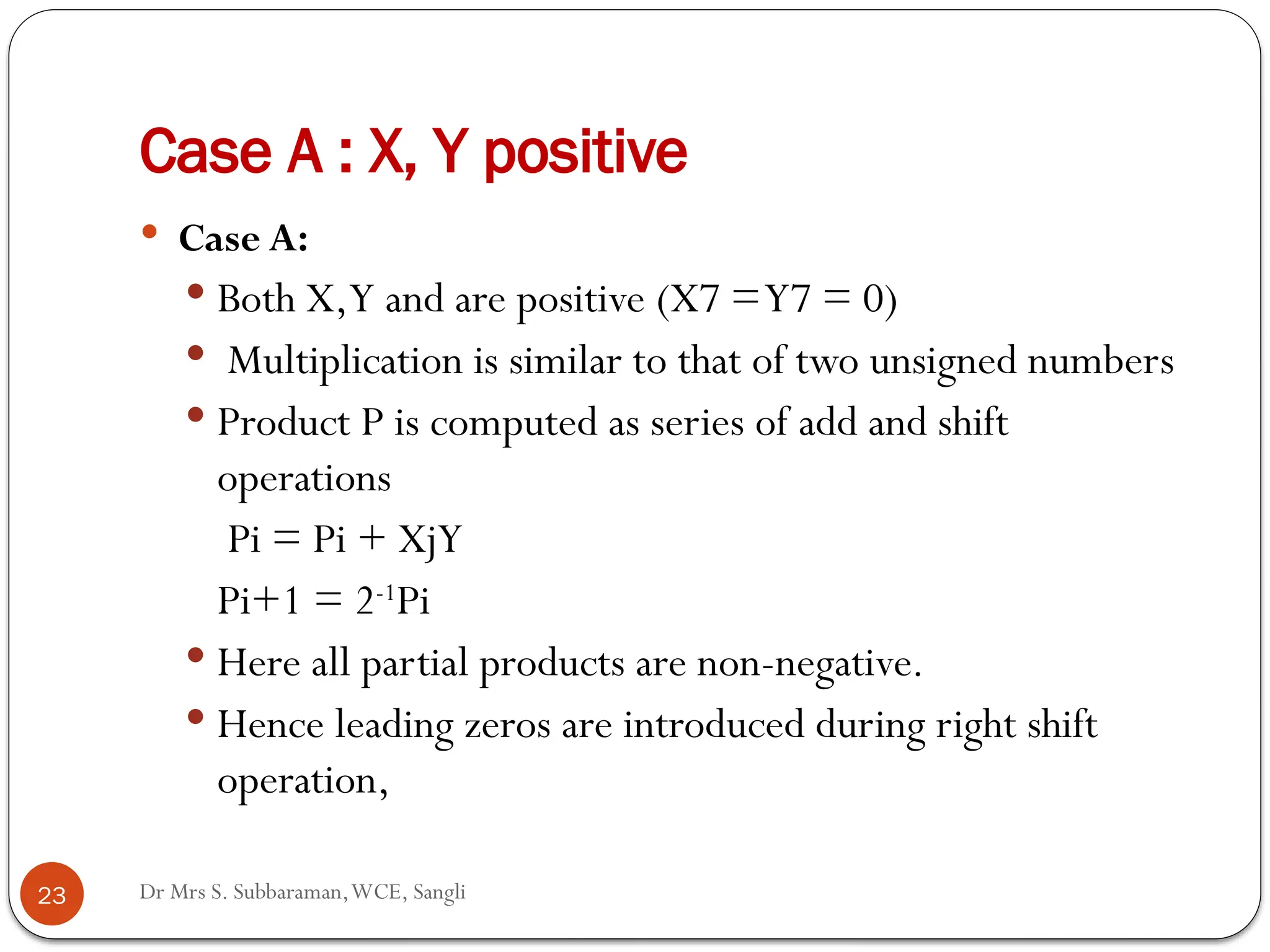 Dr Mrs S. Subbaraman,WCE, Sangli
Case A : X, Y positive
 Case A:
 Both X,Y and are positive (X7 =Y7 = 0)
 Multiplication is similar to that of two unsigned numbers
 Product P is computed as series of add and shift
operations
Pi = Pi + XjY
Pi+1 = 2-1
Pi
 Here all partial products are non-negative.
 Hence leading zeros are introduced during right shift
operation,
23
 
