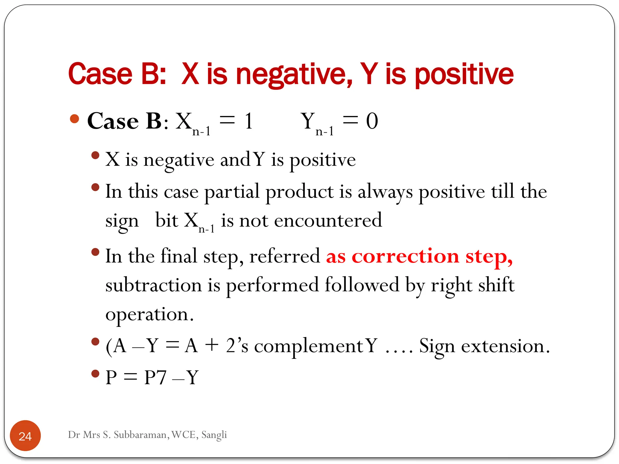 Dr Mrs S. Subbaraman,WCE, Sangli
Case B: X is negative, Y is positive
 Case B: Xn-1 = 1 Yn-1 = 0
 X is negative andY is positive
 In this case partial product is always positive till the
sign bit Xn-1 is not encountered
 In the final step, referred as correction step,
subtraction is performed followed by right shift
operation.
 (A –Y =A + 2’s complementY …. Sign extension.
 P = P7 –Y
24
 