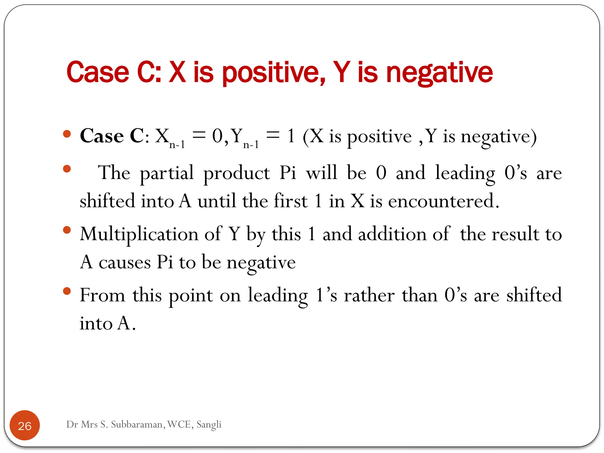 Dr Mrs S. Subbaraman,WCE, Sangli
Case C: X is positive, Y is negative
 Case C: Xn-1 = 0,Yn-1 = 1 (X is positive ,Y is negative)
 The partial product Pi will be 0 and leading 0’s are
shifted into A until the first 1 in X is encountered.
 Multiplication of Y by this 1 and addition of the result to
A causes Pi to be negative
 From this point on leading 1’s rather than 0’s are shifted
intoA.
26
 