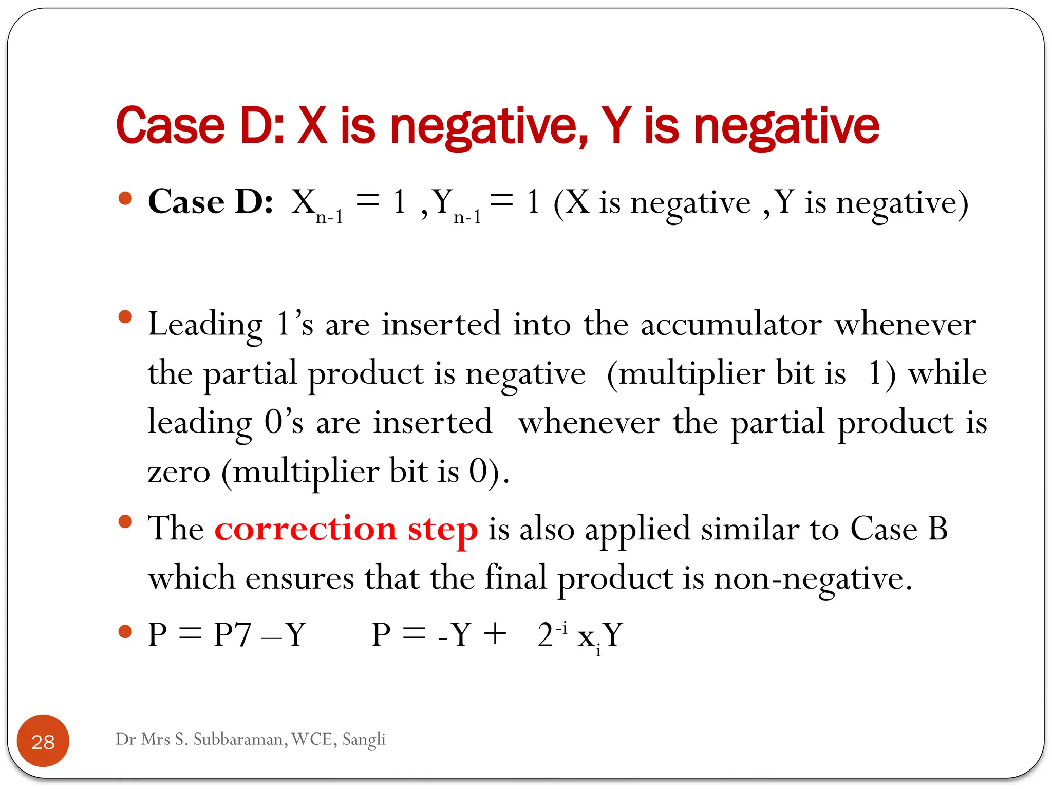 Dr Mrs S. Subbaraman,WCE, Sangli
Case D: X is negative, Y is negative
 Case D: Xn-1 = 1 ,Yn-1 = 1 (X is negative ,Y is negative)
 Leading 1’s are inserted into the accumulator whenever
the partial product is negative (multiplier bit is 1) while
leading 0’s are inserted whenever the partial product is
zero (multiplier bit is 0).
 The correction step is also applied similar to Case B
which ensures that the final product is non-negative.
 P = P7 –Y P = -Y + 2-i
xiY
28
 