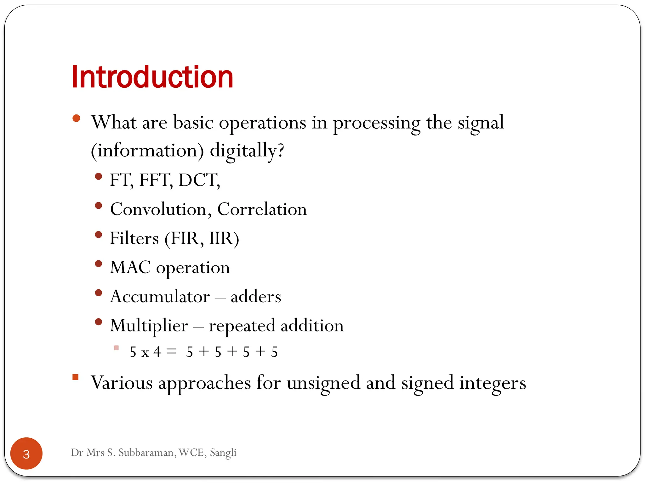 Dr Mrs S. Subbaraman,WCE, Sangli
Introduction
 What are basic operations in processing the signal
(information) digitally?
 FT, FFT, DCT,
 Convolution, Correlation
 Filters (FIR, IIR)
 MAC operation
 Accumulator – adders
 Multiplier – repeated addition
 5 x 4 = 5 + 5 + 5 + 5
 Various approaches for unsigned and signed integers
3
 