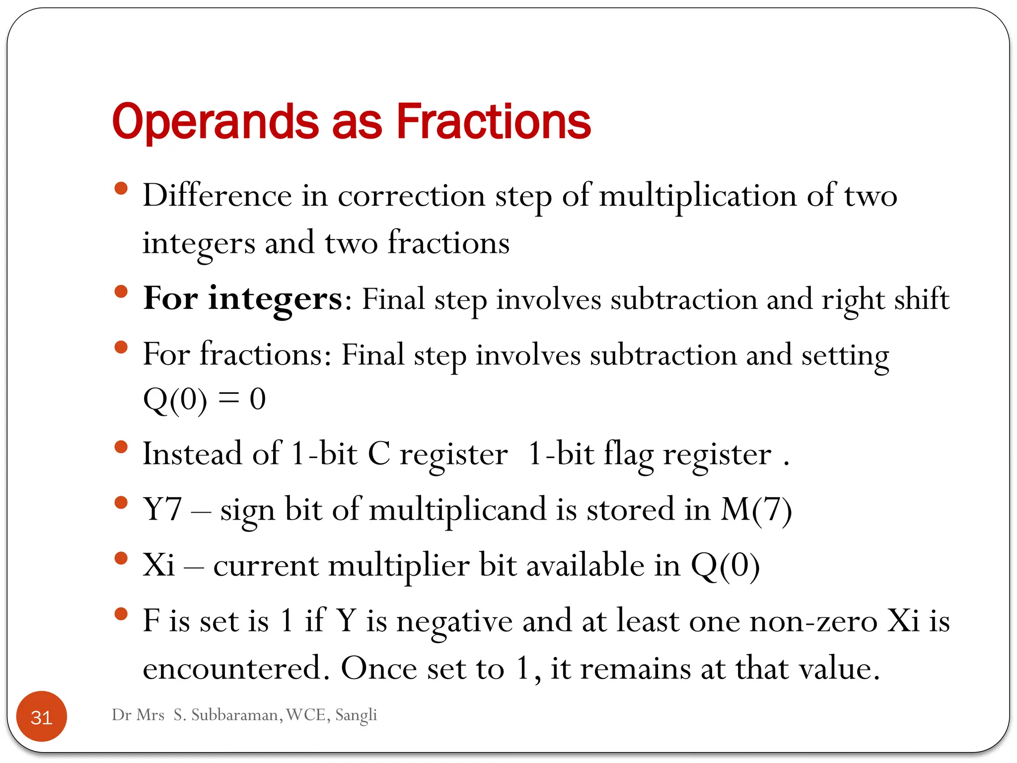 Operands as Fractions
 Difference in correction step of multiplication of two
integers and two fractions
 For integers: Final step involves subtraction and right shift
 For fractions: Final step involves subtraction and setting
Q(0) = 0
 Instead of 1-bit C register 1-bit flag register .
 Y7 – sign bit of multiplicand is stored in M(7)
 Xi – current multiplier bit available in Q(0)
 F is set is 1 if Y is negative and at least one non-zero Xi is
encountered. Once set to 1, it remains at that value.
31 Dr Mrs S. Subbaraman,WCE, Sangli
 