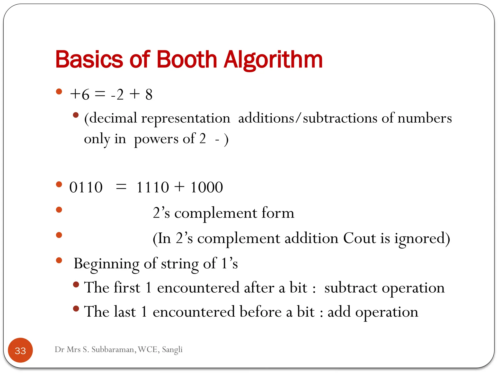 Dr Mrs S. Subbaraman,WCE, Sangli
Basics of Booth Algorithm
 +6 = -2 + 8
 (decimal representation additions/subtractions of numbers
only in powers of 2 - )
 0110 = 1110 + 1000
 2’s complement form
 (In 2’s complement addition Cout is ignored)
 Beginning of string of 1’s
 The first 1 encountered after a bit : subtract operation
 The last 1 encountered before a bit : add operation
33
 