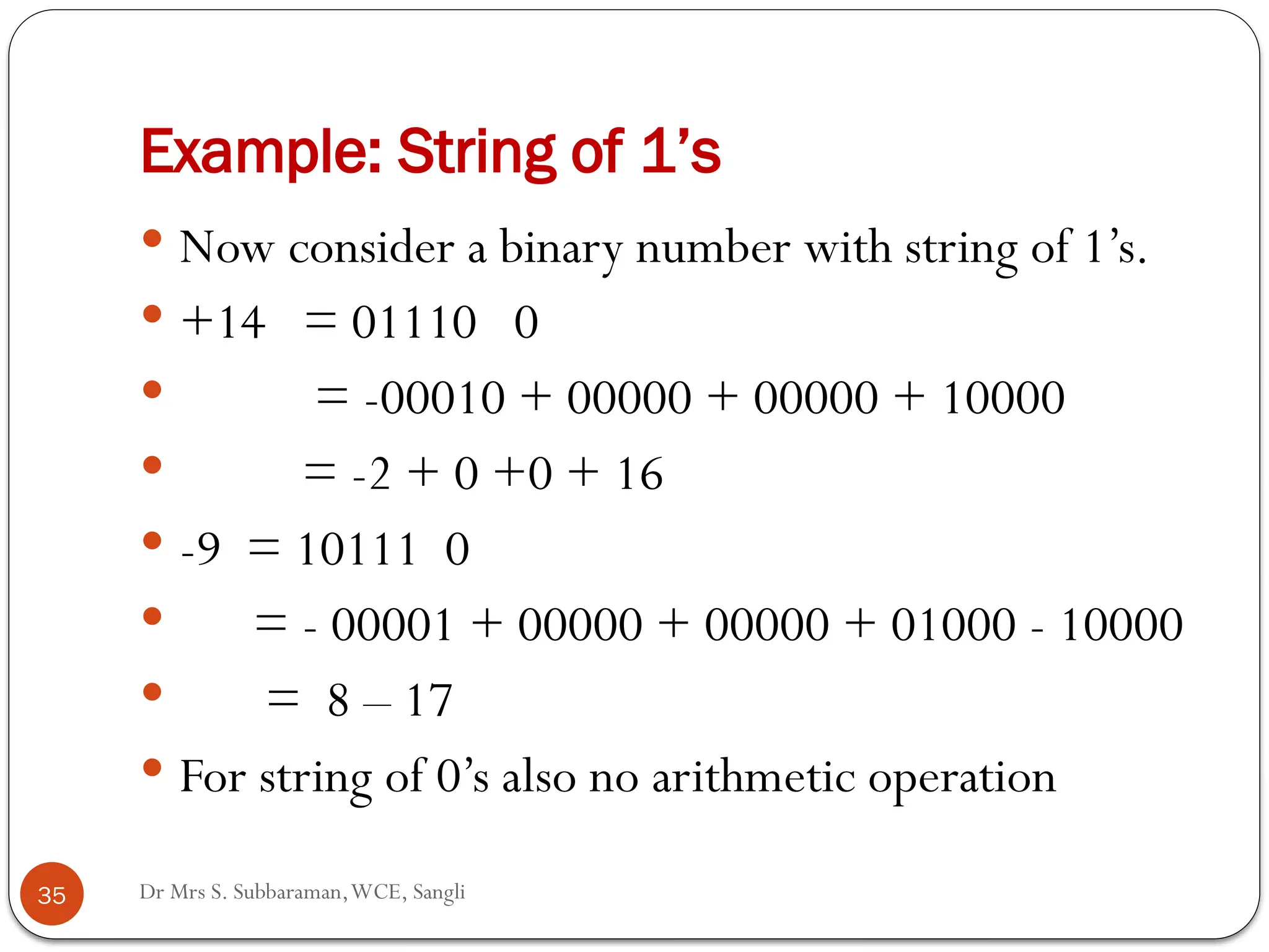 Dr Mrs S. Subbaraman,WCE, Sangli
Example: String of 1’s
 Now consider a binary number with string of 1’s.
 +14 = 01110 0
 = -00010 + 00000 + 00000 + 10000
 = -2 + 0 +0 + 16
 -9 = 10111 0
 = - 00001 + 00000 + 00000 + 01000 - 10000
 = 8 – 17
 For string of 0’s also no arithmetic operation
35
 
