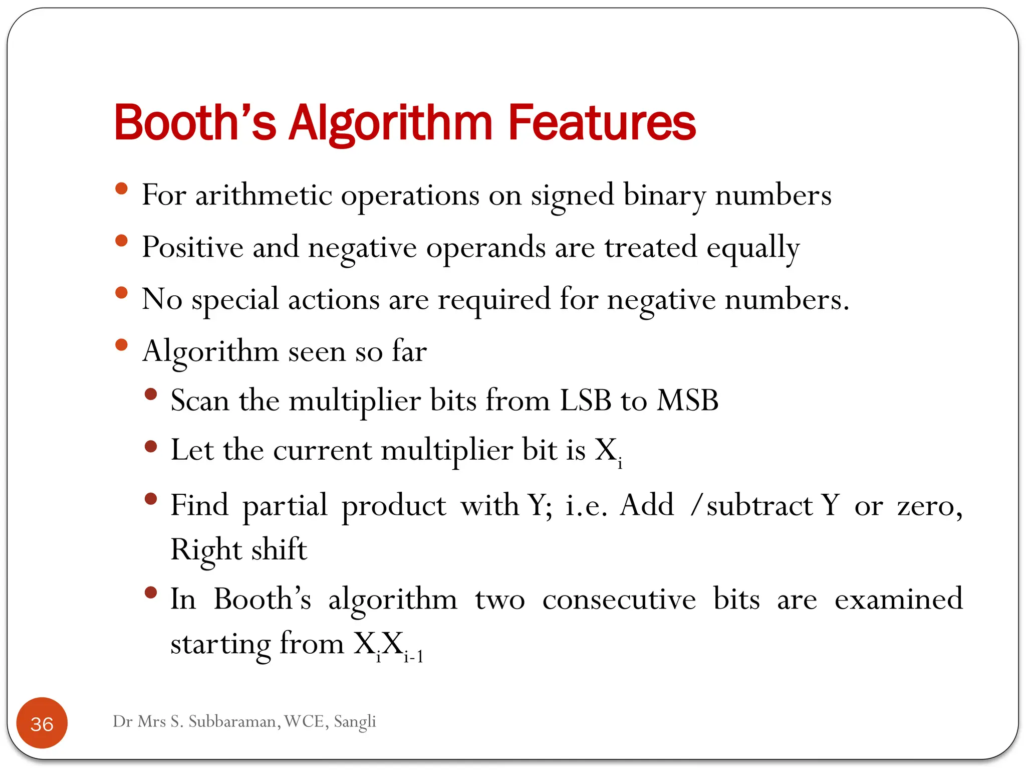 Dr Mrs S. Subbaraman,WCE, Sangli
Booth’s Algorithm Features
 For arithmetic operations on signed binary numbers
 Positive and negative operands are treated equally
 No special actions are required for negative numbers.
 Algorithm seen so far
 Scan the multiplier bits from LSB to MSB
 Let the current multiplier bit is Xi
 Find partial product with Y; i.e. Add /subtract Y or zero,
Right shift
 In Booth’s algorithm two consecutive bits are examined
starting from XiXi-1
36
 