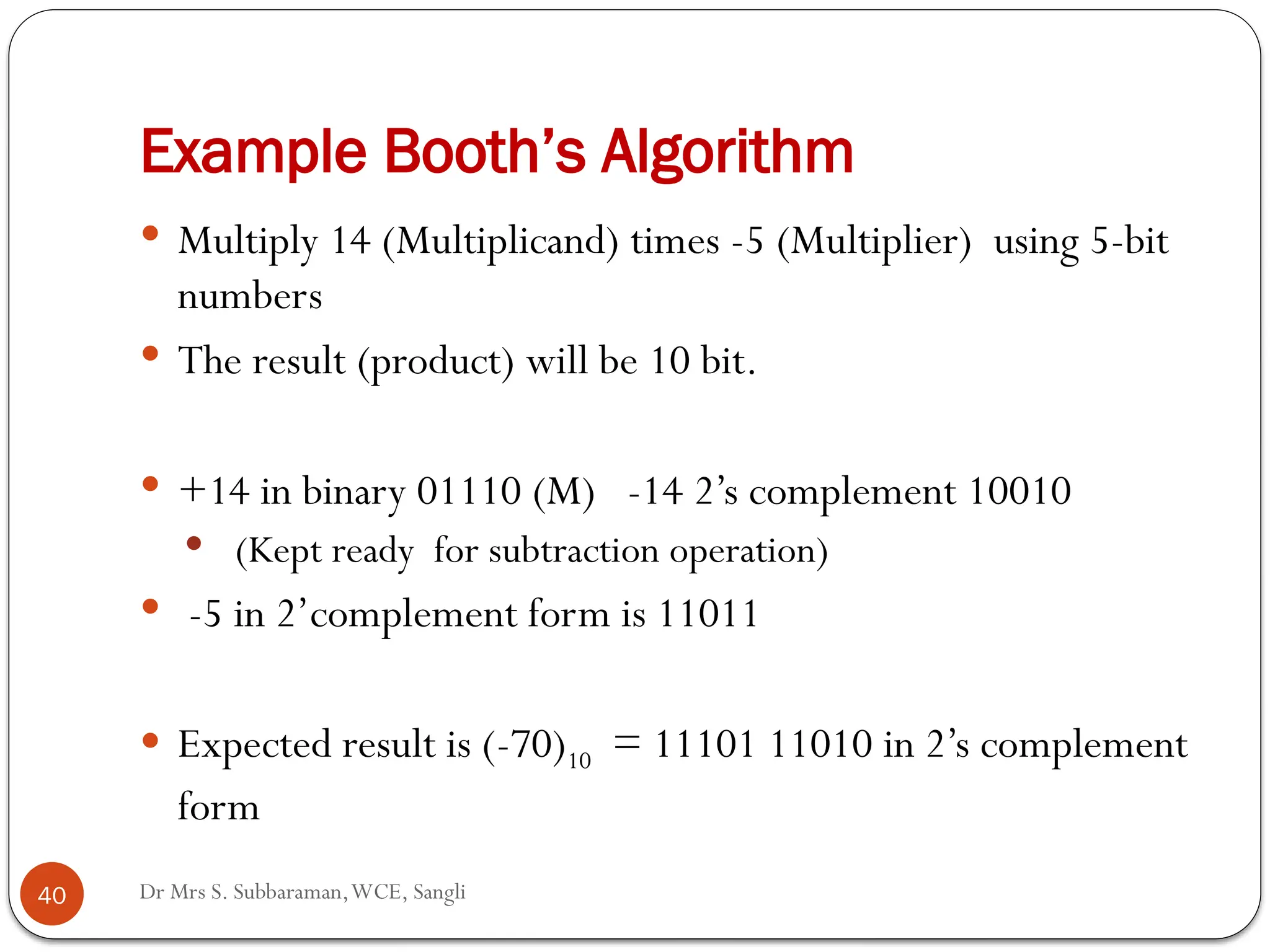 Dr Mrs S. Subbaraman,WCE, Sangli
Example Booth’s Algorithm
40
 Multiply 14 (Multiplicand) times -5 (Multiplier) using 5-bit
numbers
 The result (product) will be 10 bit.
 +14 in binary 01110 (M) -14 2’s complement 10010
 (Kept ready for subtraction operation)
 -5 in 2’complement form is 11011
 Expected result is (-70)10 = 11101 11010 in 2’s complement
form
 