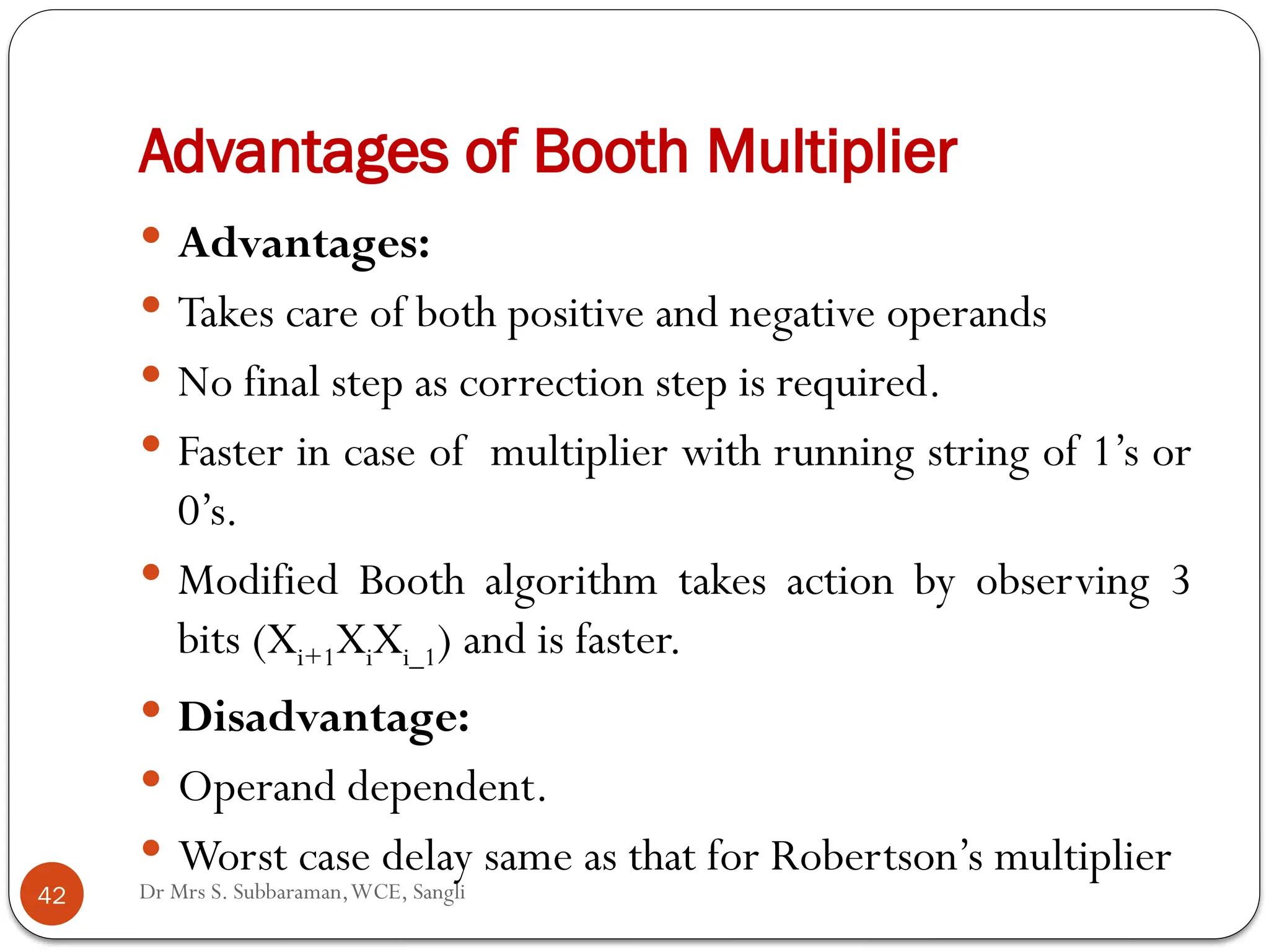 Dr Mrs S. Subbaraman,WCE, Sangli
Advantages of Booth Multiplier
 Advantages:
 Takes care of both positive and negative operands
 No final step as correction step is required.
 Faster in case of multiplier with running string of 1’s or
0’s.
 Modified Booth algorithm takes action by observing 3
bits (Xi+1XiXi_1) and is faster.
 Disadvantage:
 Operand dependent.
 Worst case delay same as that for Robertson’s multiplier
42
 