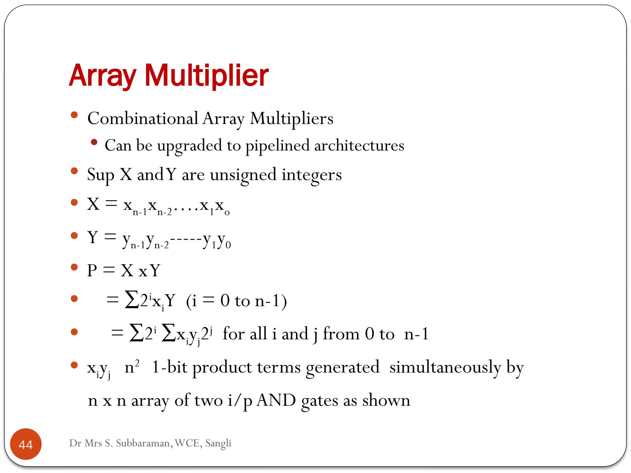 Dr Mrs S. Subbaraman,WCE, Sangli
Array Multiplier
 Combinational Array Multipliers
 Can be upgraded to pipelined architectures
 Sup X andY are unsigned integers
 X = xn-1xn-2….x1xo
 Y = yn-1yn-2-----y1y0
 P = X xY
 = ∑2i
xiY (i = 0 to n-1)
 = ∑2i
∑xiyj2j
for all i and j from 0 to n-1
 xiyj n2
1-bit product terms generated simultaneously by
n x n array of two i/p AND gates as shown
44
 