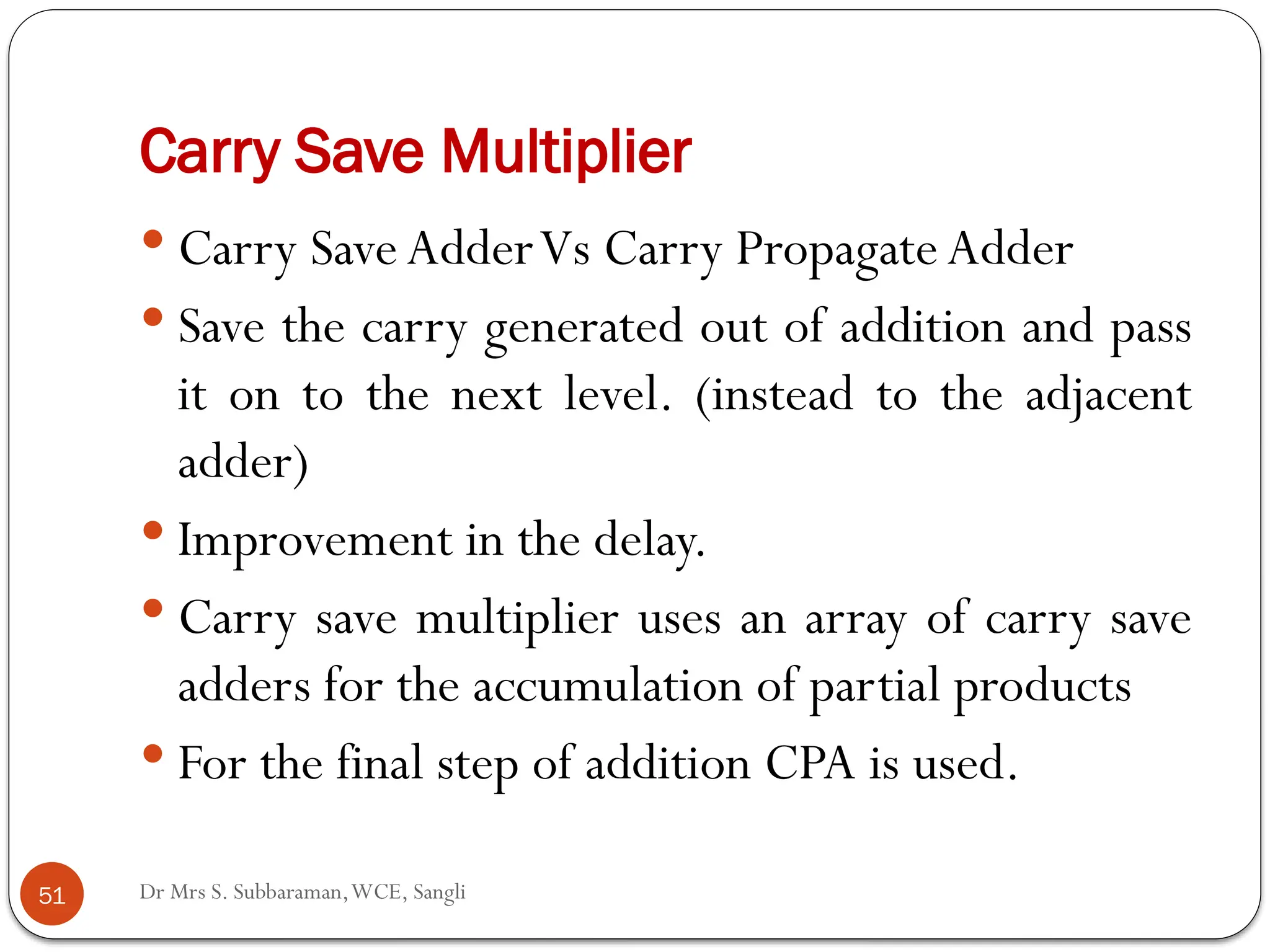 Dr Mrs S. Subbaraman,WCE, Sangli
Carry Save Multiplier
 Carry SaveAdderVs Carry Propagate Adder
 Save the carry generated out of addition and pass
it on to the next level. (instead to the adjacent
adder)
 Improvement in the delay.
 Carry save multiplier uses an array of carry save
adders for the accumulation of partial products
 For the final step of addition CPA is used.
51
 