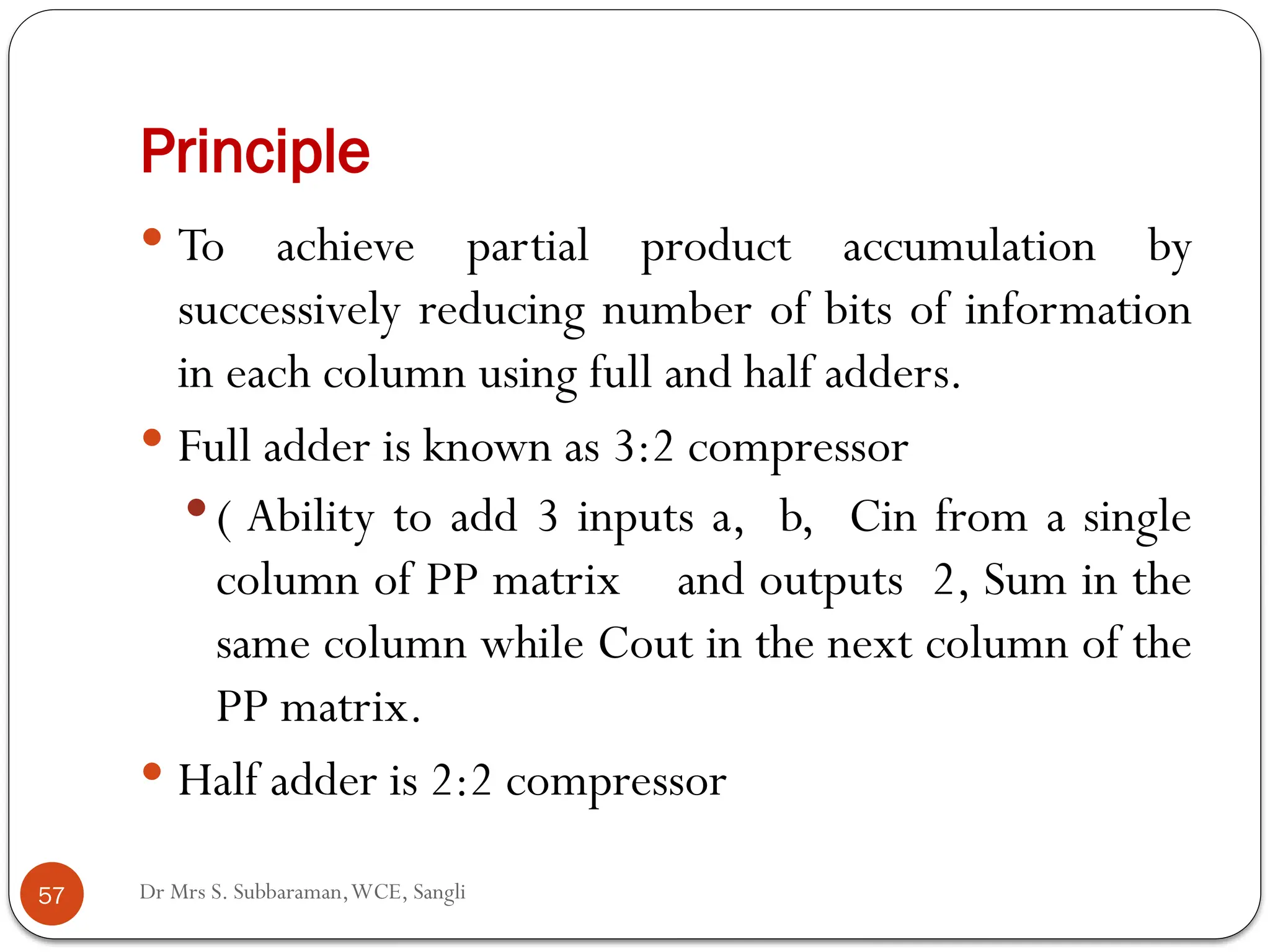 Dr Mrs S. Subbaraman,WCE, Sangli
Principle
 To achieve partial product accumulation by
successively reducing number of bits of information
in each column using full and half adders.
 Full adder is known as 3:2 compressor
 ( Ability to add 3 inputs a, b, Cin from a single
column of PP matrix and outputs 2, Sum in the
same column while Cout in the next column of the
PP matrix.
 Half adder is 2:2 compressor
57
 
