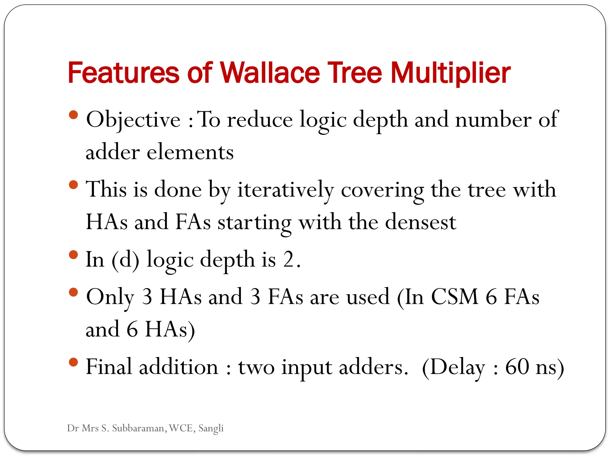 Dr Mrs S. Subbaraman,WCE, Sangli
59
Features of Wallace Tree Multiplier
 Objective :To reduce logic depth and number of
adder elements
 This is done by iteratively covering the tree with
HAs and FAs starting with the densest
 In (d) logic depth is 2.
 Only 3 HAs and 3 FAs are used (In CSM 6 FAs
and 6 HAs)
 Final addition : two input adders. (Delay : 60 ns)
 
