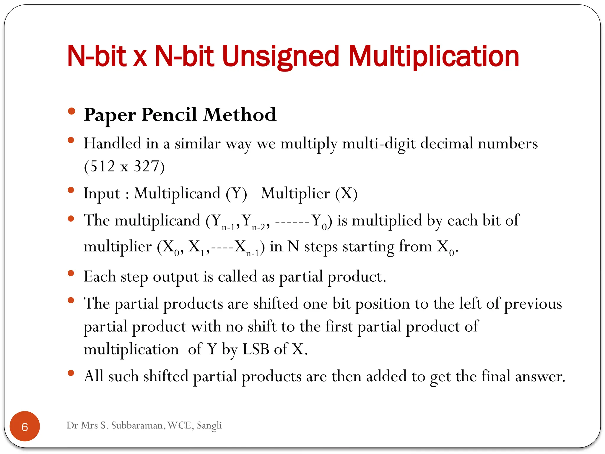 Dr Mrs S. Subbaraman,WCE, Sangli
N-bit x N-bit Unsigned Multiplication
 Paper Pencil Method
 Handled in a similar way we multiply multi-digit decimal numbers
(512 x 327)
 Input : Multiplicand (Y) Multiplier (X)
 The multiplicand (Yn-1,Yn-2, ------Y0) is multiplied by each bit of
multiplier (X0, X1,----Xn-1) in N steps starting from X0.
 Each step output is called as partial product.
 The partial products are shifted one bit position to the left of previous
partial product with no shift to the first partial product of
multiplication of Y by LSB of X.
 All such shifted partial products are then added to get the final answer.
6
 