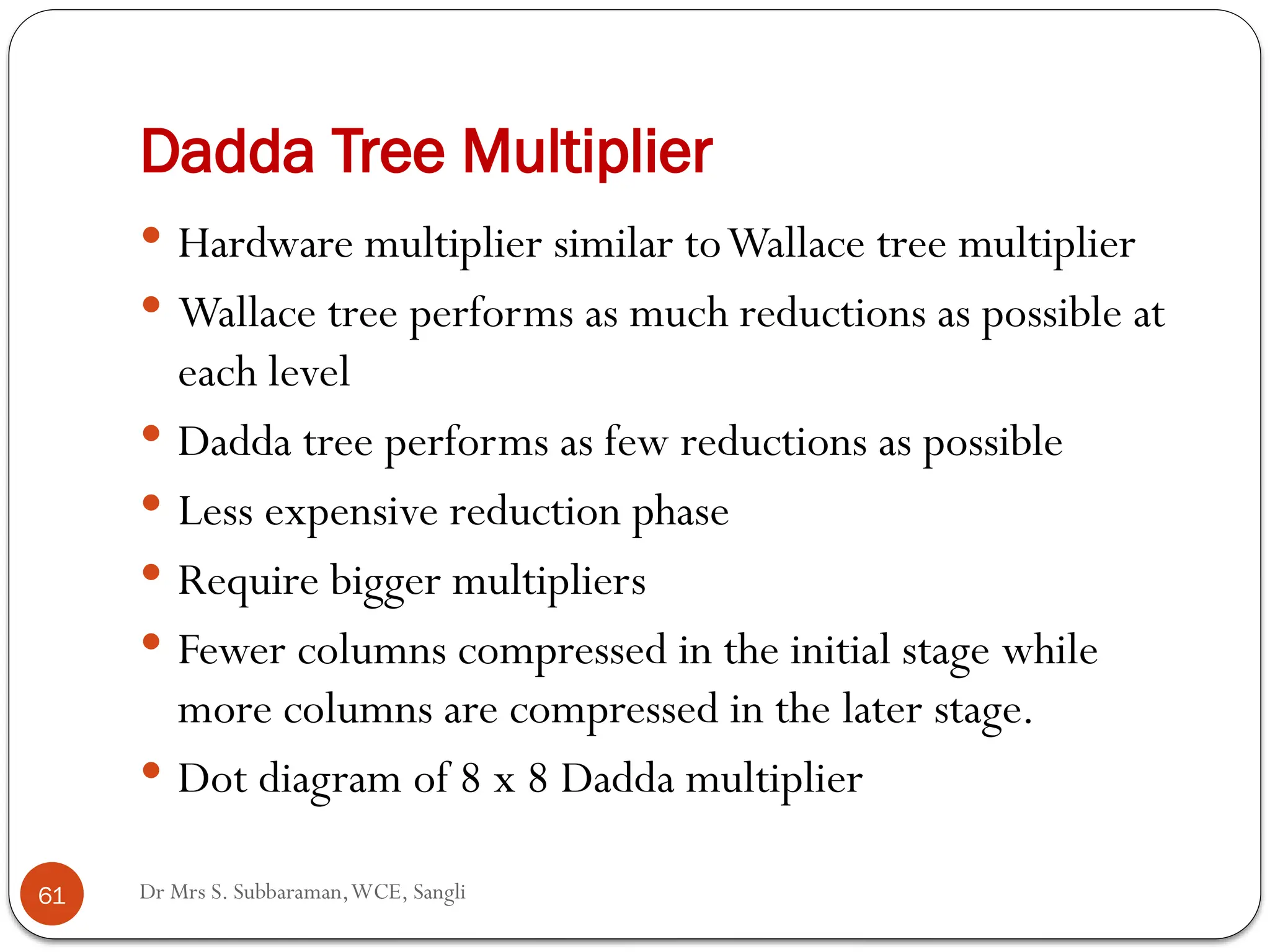 Dr Mrs S. Subbaraman,WCE, Sangli
Dadda Tree Multiplier
 Hardware multiplier similar toWallace tree multiplier
 Wallace tree performs as much reductions as possible at
each level
 Dadda tree performs as few reductions as possible
 Less expensive reduction phase
 Require bigger multipliers
 Fewer columns compressed in the initial stage while
more columns are compressed in the later stage.
 Dot diagram of 8 x 8 Dadda multiplier
61
 