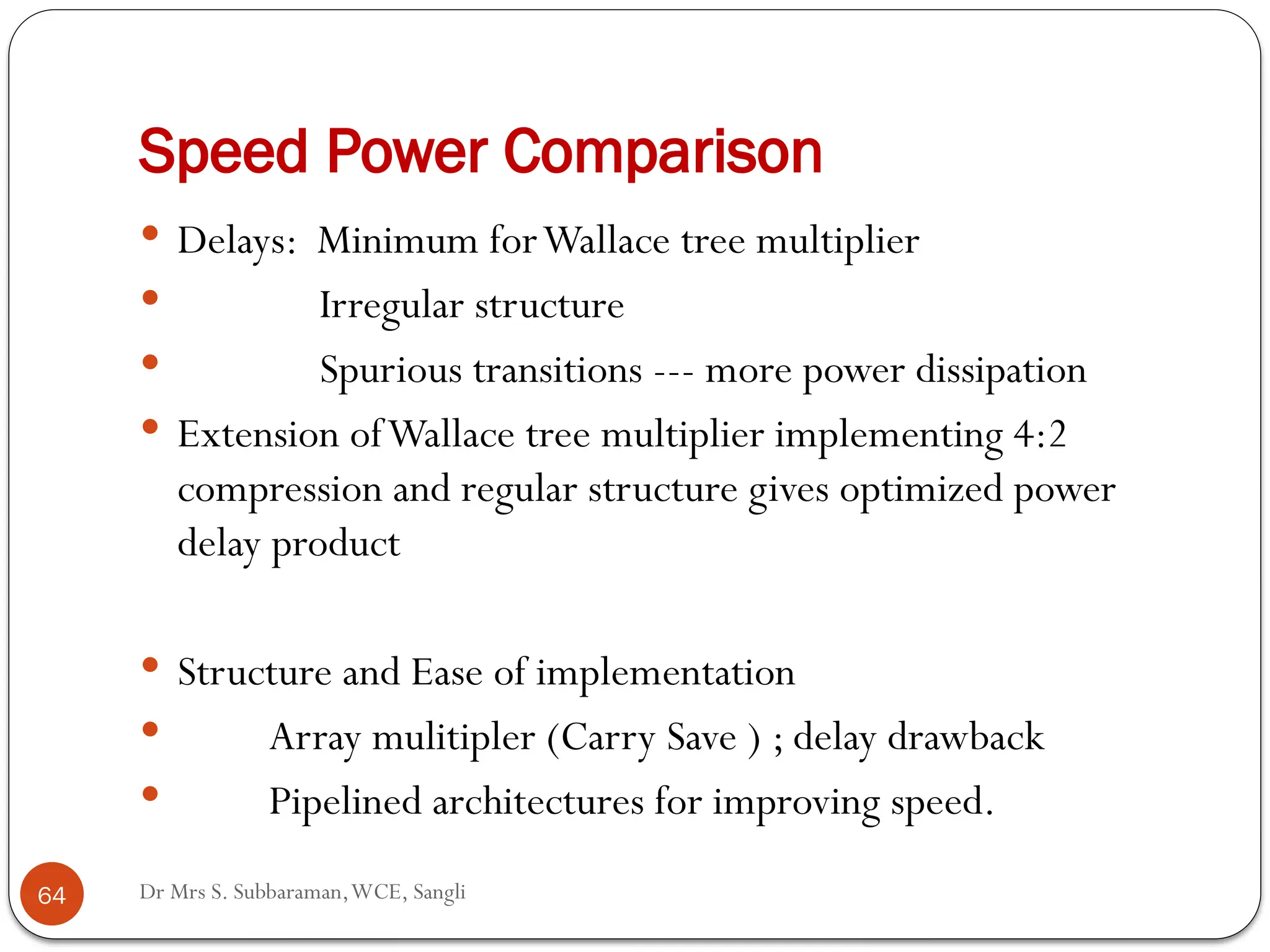 Dr Mrs S. Subbaraman,WCE, Sangli
Speed Power Comparison
 Delays: Minimum forWallace tree multiplier
 Irregular structure
 Spurious transitions --- more power dissipation
 Extension ofWallace tree multiplier implementing 4:2
compression and regular structure gives optimized power
delay product
 Structure and Ease of implementation
 Array mulitipler (Carry Save ) ; delay drawback
 Pipelined architectures for improving speed.
64
 