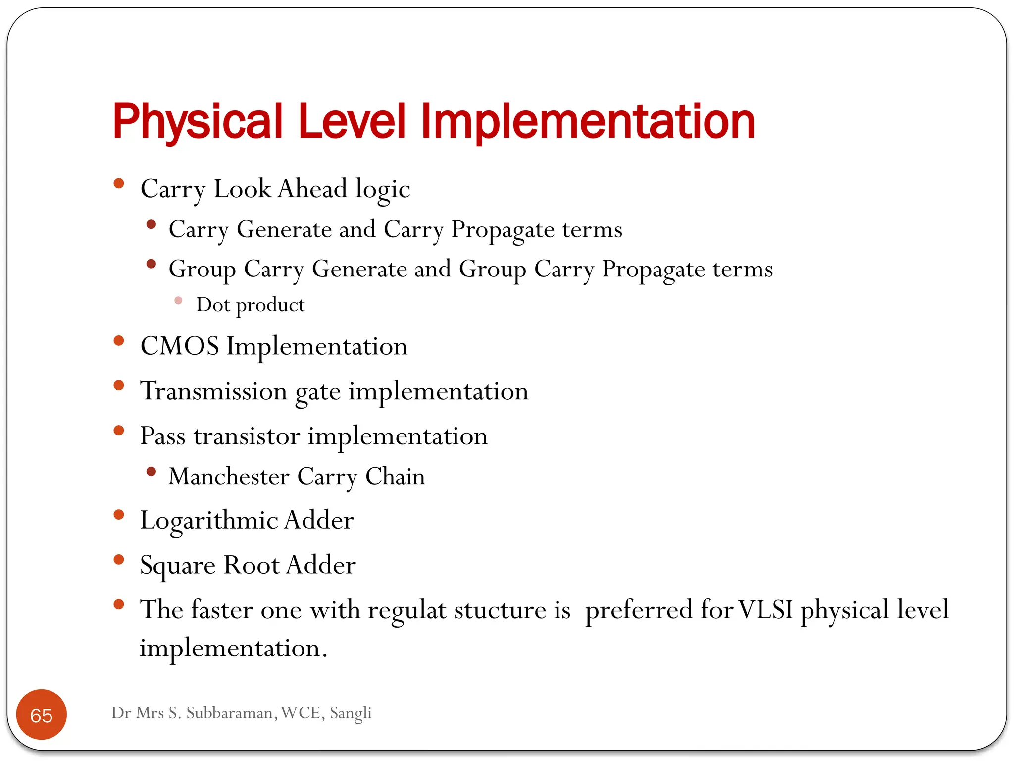Dr Mrs S. Subbaraman,WCE, Sangli
Physical Level Implementation
65
 Carry Look Ahead logic
 Carry Generate and Carry Propagate terms
 Group Carry Generate and Group Carry Propagate terms
 Dot product
 CMOS Implementation
 Transmission gate implementation
 Pass transistor implementation
 Manchester Carry Chain
 Logarithmic Adder
 Square Root Adder
 The faster one with regulat stucture is preferred forVLSI physical level
implementation.
 