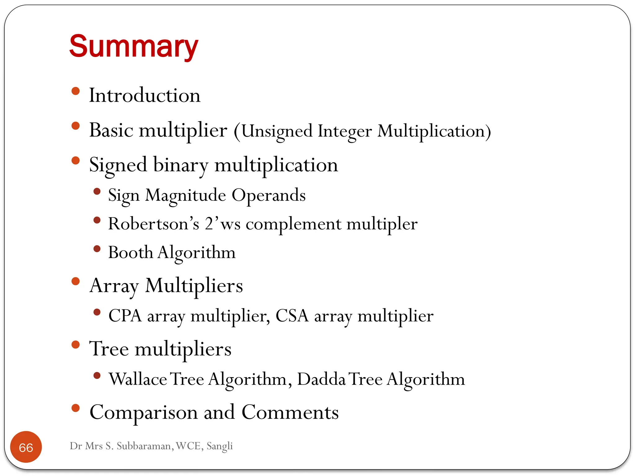 Dr Mrs S. Subbaraman,WCE, Sangli
Summary
 Introduction
 Basic multiplier (Unsigned Integer Multiplication)
 Signed binary multiplication
 Sign Magnitude Operands
 Robertson’s 2’ws complement multipler
 Booth Algorithm
 Array Multipliers
 CPA array multiplier, CSA array multiplier
 Tree multipliers
 WallaceTree Algorithm, DaddaTree Algorithm
 Comparison and Comments
66
 