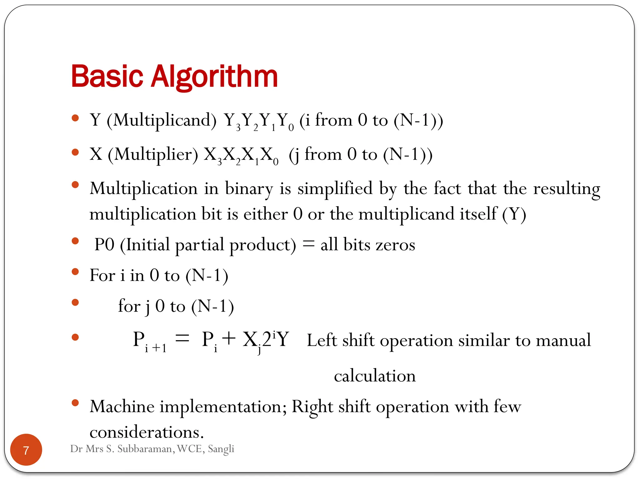 Dr Mrs S. Subbaraman,WCE, Sangli
Basic Algorithm
 Y (Multiplicand) Y3Y2Y1Y0 (i from 0 to (N-1))
 X (Multiplier) X3X2X1X0 (j from 0 to (N-1))
 Multiplication in binary is simplified by the fact that the resulting
multiplication bit is either 0 or the multiplicand itself (Y)
 P0 (Initial partial product) = all bits zeros
 For i in 0 to (N-1)
 for j 0 to (N-1)
 Pi +1 = Pi + Xj2i
Y Left shift operation similar to manual
calculation
 Machine implementation; Right shift operation with few
considerations.
7
 