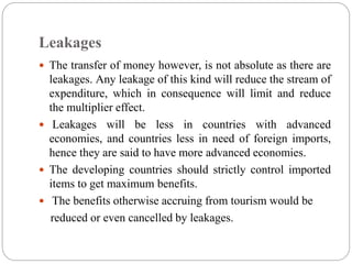 Leakages
 The transfer of money however, is not absolute as there are
leakages. Any leakage of this kind will reduce the stream of
expenditure, which in consequence will limit and reduce
the multiplier effect.
 Leakages will be less in countries with advanced
economies, and countries less in need of foreign imports,
hence they are said to have more advanced economies.
 The developing countries should strictly control imported
items to get maximum benefits.
 The benefits otherwise accruing from tourism would be
reduced or even cancelled by leakages.
 