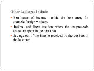 Other Leakages Include
 Remittance of income outside the host area, for
example foreign workers.
 Indirect and direct taxation, where the tax proceeds
are not re-spent in the host area.
 Savings out of the income received by the workers in
the host area.
 