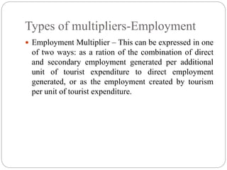 Types of multipliers-Employment
 Employment Multiplier – This can be expressed in one
of two ways: as a ration of the combination of direct
and secondary employment generated per additional
unit of tourist expenditure to direct employment
generated, or as the employment created by tourism
per unit of tourist expenditure.
 