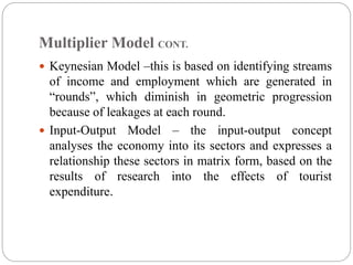 Multiplier Model CONT.
 Keynesian Model –this is based on identifying streams
of income and employment which are generated in
“rounds”, which diminish in geometric progression
because of leakages at each round.
 Input-Output Model – the input-output concept
analyses the economy into its sectors and expresses a
relationship these sectors in matrix form, based on the
results of research into the effects of tourist
expenditure.
 