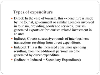 Types of expenditure
 Direct: In the case of tourism, this expenditure is made
by the tourist, government or similar agencies involved
in tourism, providing goods and services, tourism
generated exports or for tourism related investment in
an area.
 Indirect: Covers successive rounds of inter business
transactions resulting from direct expenditure.
 Induced: This is the increased consumer spending
resulting from the additional personal income
generated by direct expenditure.
 (Indirect + Induced = Secondary Expenditure)
 