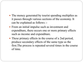  The money generated by tourist spending multiplies as
it passes through various sections of the economy. It
can be explained as follows :-
 From an initial impulse such as investment and
expenditure, there occurs one or more primary effects
such as income and expenditure.
 These primary effects in the course of a 2nd period,
produce secondary effects of the same type as the
first.The process is repeated several times in the course
of time.
 