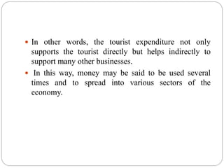  In other words, the tourist expenditure not only
supports the tourist directly but helps indirectly to
support many other businesses.
 In this way, money may be said to be used several
times and to spread into various sectors of the
economy.
 
