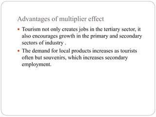 Advantages of multiplier effect
 Tourism not only creates jobs in the tertiary sector, it
also encourages growth in the primary and secondary
sectors of industry .
 The demand for local products increases as tourists
often but souvenirs, which increases secondary
employment.
 